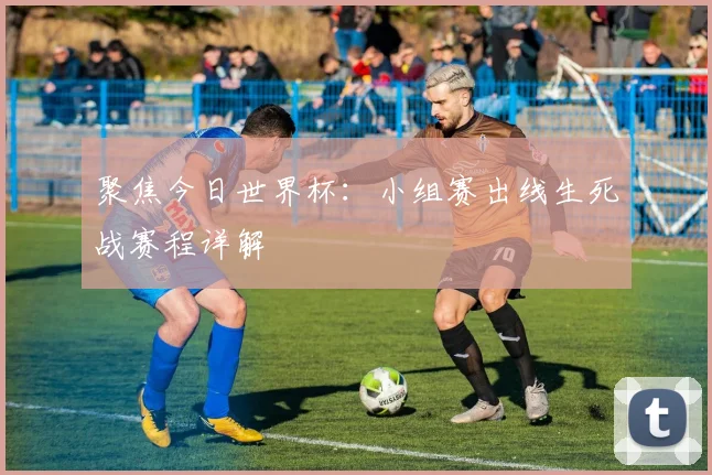 聚焦今日世界杯：小组赛出线生死战赛程详解