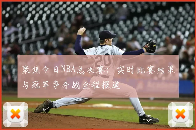 聚焦今日NBA总决赛：实时比赛结果与冠军争夺战全程报道