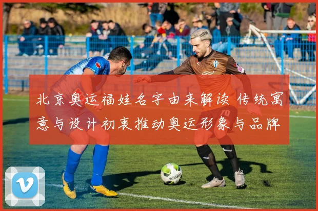 北京奥运福娃名字由来解读 传统寓意与设计初衷推动奥运形象与品牌延续