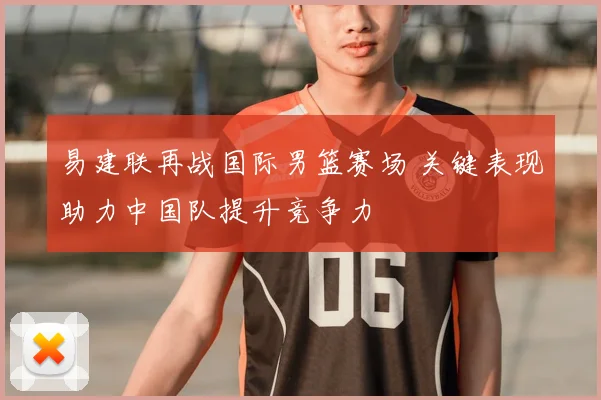 易建联再战国际男篮赛场 关键表现助力中国队提升竞争力