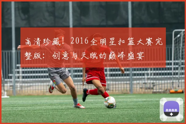 高清珍藏!2016全明星扣篮大赛完整版:创意与天赋的巅峰盛宴
