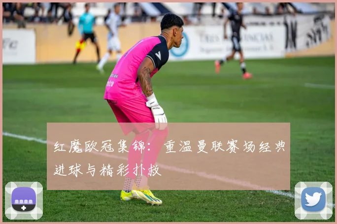 红魔欧冠集锦：重温曼联赛场经典进球与精彩扑救