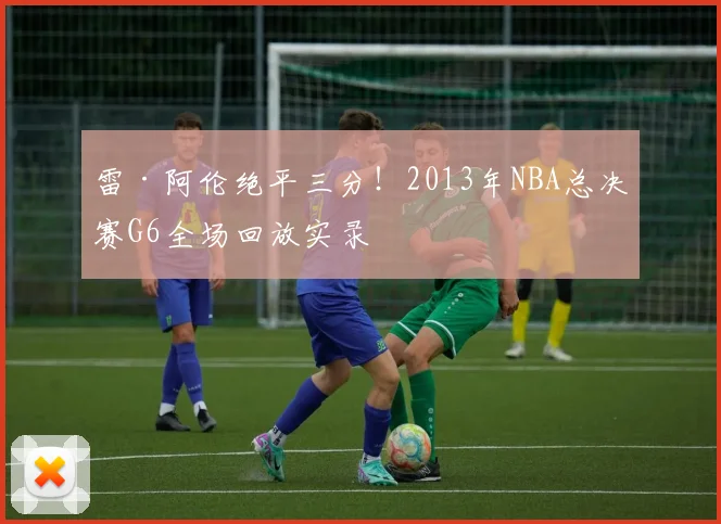 雷·阿伦绝平三分！2013年NBA总决赛G6全场回放实录