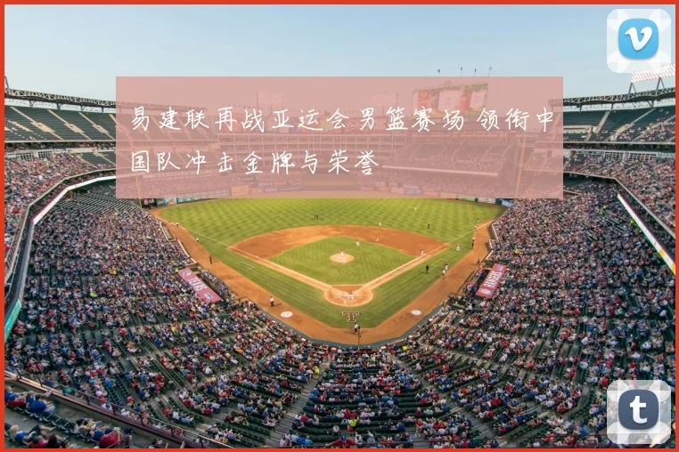 易建联再战亚运会男篮赛场 领衔中国队冲击金牌与荣誉